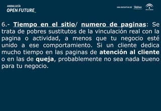 6.- Tiempo en el sitio/ numero de paginas: Se 
trata de pobres sustitutos de la vinculación real con la 
pagina o actividad, a menos que tu negocio esté 
unido a ese comportamiento. Si un cliente dedica 
mucho tiempo en las paginas de atención al cliente 
o en las de queja, probablemente no sea nada bueno 
para tu negocio. 
 