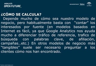 ¿CÓMO SE CALCULA? 
Depende mucho de cómo sea nuestro modelo de 
negocio, pero habitualmente basta con “contar” los 
interesados por fuente (en modelos basados en 
Internet es fácil, ya que Google Analytics nos ayuda 
mucho a diferenciar tráfico de referencia, trafico de 
búsqueda con palabras clave, de afiliación, 
campañas…etc.) En otros modelos de negocio más 
“tangibles” suele ser necesario preguntar a los 
clientes cómo nos han encontrado. 
Fuente: javiermejias.com 
 