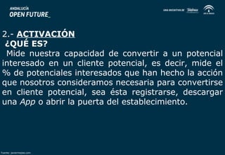 2.- ACTIVACIÓN 
¿QUÉ ES? 
Mide nuestra capacidad de convertir a un potencial 
interesado en un cliente potencial, es decir, mide el 
% de potenciales interesados que han hecho la acción 
que nosotros consideramos necesaria para convertirse 
en cliente potencial, sea ésta registrarse, descargar 
una App o abrir la puerta del establecimiento. 
Fuente: javiermejias.com 
 