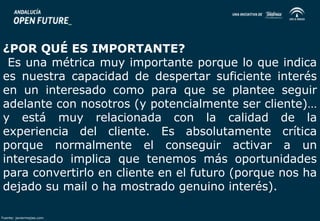 ¿POR QUÉ ES IMPORTANTE? 
Es una métrica muy importante porque lo que indica 
es nuestra capacidad de despertar suficiente interés 
en un interesado como para que se plantee seguir 
adelante con nosotros (y potencialmente ser cliente)… 
y está muy relacionada con la calidad de la 
experiencia del cliente. Es absolutamente crítica 
porque normalmente el conseguir activar a un 
interesado implica que tenemos más oportunidades 
para convertirlo en cliente en el futuro (porque nos ha 
dejado su mail o ha mostrado genuino interés). 
Fuente: javiermejias.com 
 