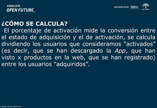 ¿CÓMO SE CALCULA? 
El porcentaje de activación mide la conversión entre 
el estado de adquisición y el de activación, se calcula 
dividiendo los usuarios que consideramos “activados” 
(es decir, que se han descargado la App, que han 
visto x productos en la web, que se han registrado) 
entre los usuarios “adquiridos”. 
Fuente: javiermejias.com 
 