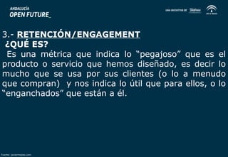3.- RETENCIÓN/ENGAGEMENT 
¿QUÉ ES? 
Es una métrica que indica lo “pegajoso” que es el 
producto o servicio que hemos diseñado, es decir lo 
mucho que se usa por sus clientes (o lo a menudo 
que compran) y nos indica lo útil que para ellos, o lo 
“enganchados” que están a él. 
Fuente: javiermejias.com 
 