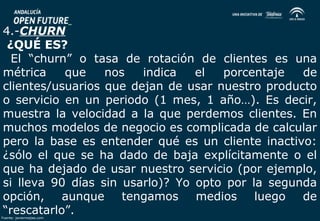 4.-CHURN 
¿QUÉ ES? 
El “churn” o tasa de rotación de clientes es una 
métrica que nos indica el porcentaje de 
clientes/usuarios que dejan de usar nuestro producto 
o servicio en un periodo (1 mes, 1 año…). Es decir, 
muestra la velocidad a la que perdemos clientes. En 
muchos modelos de negocio es complicada de calcular 
pero la base es entender qué es un cliente inactivo: 
¿sólo el que se ha dado de baja explícitamente o el 
que ha dejado de usar nuestro servicio (por ejemplo, 
si lleva 90 días sin usarlo)? Yo opto por la segunda 
opción, aunque tengamos medios luego de 
“rescatarlo”. 
Fuente: javiermejias.com 
 