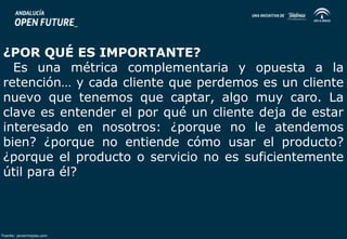 ¿POR QUÉ ES IMPORTANTE? 
Es una métrica complementaria y opuesta a la 
retención… y cada cliente que perdemos es un cliente 
nuevo que tenemos que captar, algo muy caro. La 
clave es entender el por qué un cliente deja de estar 
interesado en nosotros: ¿porque no le atendemos 
bien? ¿porque no entiende cómo usar el producto? 
¿porque el producto o servicio no es suficientemente 
útil para él? 
Fuente: javiermejias.com 
 