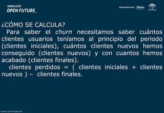 ¿CÓMO SE CALCULA? 
Para saber el churn necesitamos saber cuántos 
clientes usuarios teníamos al principio del periodo 
(clientes iniciales), cuántos clientes nuevos hemos 
conseguido (clientes nuevos) y con cuantos hemos 
acabado (clientes finales). 
clientes perdidos = ( clientes iniciales + clientes 
nuevos ) – clientes finales. 
Fuente: javiermejias.com 
 