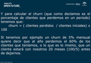 Y para calcular el churn (que como decíamos es el 
porcentaje de clientes que perdemos en un periodo) 
tenemos que: 
churn = ( clientes perdidos / clientes iniciales) x 
100 
Si tenemos por ejemplo un churn de 5% mensual 
quiere decir que al año perdemos el 60% de los 
clientes que teníamos, o lo que es lo mismo, que un 
cliente estará con nosotros 20 meses (100/5) antes 
de dejarnos. 
Fuente: javiermejias.com 
 