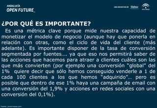 ¿POR QUÉ ES IMPORTANTE? 
Es una métrica clave porque mide nuestra capacidad de 
monetizar el modelo de negocio (aunque hay que ponerla en 
relación con otras, como el ciclo de vida del cliente (más 
adelante). Es importante disponer de la tasa de conversión 
segmentada por fuentes…. ya que eso nos permitirá saber de 
las acciones que hacemos para atraer a clientes cuáles son las 
que más convierten (por ejemplo una conversión “global” del 
1% quiere decir que sólo hemos conseguido venderle a 1 de 
cada 100 clientes a los que hemos “adquirido”… pero es 
posible que dentro de ese 1% haya una campaña de email con 
una conversión del 1,9% y acciones en redes sociales con una 
conversión del 0,1%). 
Fuente: javiermejias.com 
 