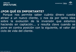 ¿POR QUÉ ES IMPORTANTE? 
Porque nos permite saber cuánto dinero cuesta 
atraer a un nuevo cliente, y nos da por tanto idea 
sobre la evolución de la inversión que estamos 
haciendo en captación…. y resulta clave cuando se 
pone en contra posición con la siguiente, el valor del 
ciclo de vida del cliente. 
Fuente: javiermejias.com 
 