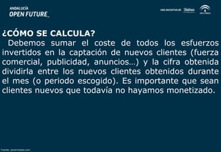 ¿CÓMO SE CALCULA? 
Debemos sumar el coste de todos los esfuerzos 
invertidos en la captación de nuevos clientes (fuerza 
comercial, publicidad, anuncios…) y la cifra obtenida 
dividirla entre los nuevos clientes obtenidos durante 
el mes (o periodo escogido). Es importante que sean 
clientes nuevos que todavía no hayamos monetizado. 
Fuente: javiermejias.com 
 