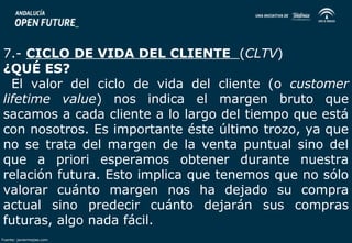 7.- CICLO DE VIDA DEL CLIENTE (CLTV) 
¿QUÉ ES? 
El valor del ciclo de vida del cliente (o customer 
lifetime value) nos indica el margen bruto que 
sacamos a cada cliente a lo largo del tiempo que está 
con nosotros. Es importante éste último trozo, ya que 
no se trata del margen de la venta puntual sino del 
que a priori esperamos obtener durante nuestra 
relación futura. Esto implica que tenemos que no sólo 
valorar cuánto margen nos ha dejado su compra 
actual sino predecir cuánto dejarán sus compras 
futuras, algo nada fácil. 
Fuente: javiermejias.com 
 