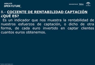 8.- COCIENTE DE RENTABILIDAD CAPTACIÓN 
¿QUÉ ES? 
Es un indicador que nos muestra la rentabilidad de 
nuestros esfuerzos de captación, o dicho de otra 
forma, de cada euro invertido en captar clientes 
cuantos euros obtenemos. 
Fuente: javiermejias.com 
 