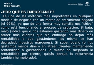 ¿POR QUÉ ES IMPORTANTE? 
Es una de las métricas más importantes en cualquier 
modelo de negocio con un motor de crecimiento pagado 
(el 99%), ya que de una forma muy sencilla nos “chiva” 
como está funcionando el proceso de captación. Si baja, 
malo (indica que o nos estamos gastando más dinero en 
atraer más clientes que sin embargo no dejan más 
rentabilidad o que gastándonos los mismo se han 
degradado nuestros márgenes). Si sube, bueno (o nos 
gastamos menos dinero en atraer clientes manteniendo 
rentabilidad o gastándonos lo mismo ha mejorado la 
rentabilidad por cliente, quizás porque la recurrencia 
también ha mejorado). 
Fuente: javiermejias.com 
 