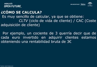 ¿CÓMO SE CALCULA? 
Es muy sencillo de calcular, ya que se obtiene: 
CLTV (ciclo de vida de cliente) / CAC (Coste 
adquisición de cliente) 
Por ejemplo, un cociente de 3 querría decir que de 
cada euro invertido en adquirir clientes estamos 
obteniendo una rentabilidad bruta de 3€ 
Fuente: javiermejias.com 
 