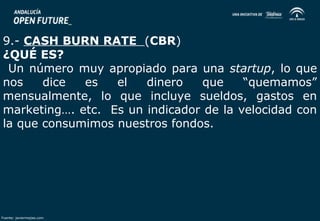 9.- CASH BURN RATE (CBR) 
¿QUÉ ES? 
Un número muy apropiado para una startup, lo que 
nos dice es el dinero que “quemamos” 
mensualmente, lo que incluye sueldos, gastos en 
marketing…. etc. Es un indicador de la velocidad con 
la que consumimos nuestros fondos. 
Fuente: javiermejias.com 
 