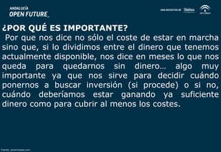 ¿POR QUÉ ES IMPORTANTE? 
Por que nos dice no sólo el coste de estar en marcha 
sino que, si lo dividimos entre el dinero que tenemos 
actualmente disponible, nos dice en meses lo que nos 
queda para quedarnos sin dinero… algo muy 
importante ya que nos sirve para decidir cuándo 
ponernos a buscar inversión (si procede) o si no, 
cuándo deberíamos estar ganando ya suficiente 
dinero como para cubrir al menos los costes. 
Fuente: javiermejias.com 
 