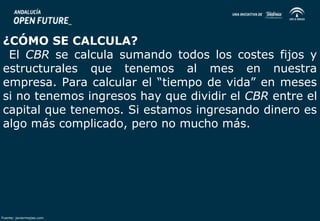 ¿CÓMO SE CALCULA? 
El CBR se calcula sumando todos los costes fijos y 
estructurales que tenemos al mes en nuestra 
empresa. Para calcular el “tiempo de vida” en meses 
si no tenemos ingresos hay que dividir el CBR entre el 
capital que tenemos. Si estamos ingresando dinero es 
algo más complicado, pero no mucho más. 
Fuente: javiermejias.com 
 