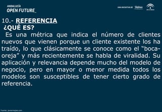 10.- REFERENCIA 
¿QUÉ ES? 
Es una métrica que indica el número de clientes 
nuevos que vienen porque un cliente existente los ha 
traído, lo que clásicamente se conoce como el “boca-oreja” 
y más recientemente se habla de viralidad. Su 
aplicación y relevancia depende mucho del modelo de 
negocio, pero en mayor o menor medida todos los 
modelos son susceptibles de tener cierto grado de 
referencia. 
Fuente: javiermejias.com 
 