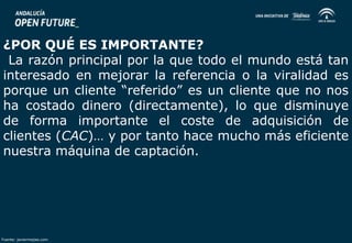 ¿POR QUÉ ES IMPORTANTE? 
La razón principal por la que todo el mundo está tan 
interesado en mejorar la referencia o la viralidad es 
porque un cliente “referido” es un cliente que no nos 
ha costado dinero (directamente), lo que disminuye 
de forma importante el coste de adquisición de 
clientes (CAC)… y por tanto hace mucho más eficiente 
nuestra máquina de captación. 
Fuente: javiermejias.com 
 