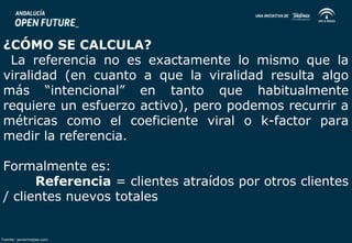 ¿CÓMO SE CALCULA? 
La referencia no es exactamente lo mismo que la 
viralidad (en cuanto a que la viralidad resulta algo 
más “intencional” en tanto que habitualmente 
requiere un esfuerzo activo), pero podemos recurrir a 
métricas como el coeficiente viral o k-factor para 
medir la referencia. 
Formalmente es: 
Referencia = clientes atraídos por otros clientes 
/ clientes nuevos totales 
Fuente: javiermejias.com 
 