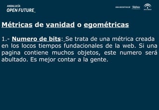 Métricas de vanidad o egométricas 
1.- Numero de bits: Se trata de una métrica creada 
en los locos tiempos fundacionales de la web. Si una 
pagina contiene muchos objetos, este numero será 
abultado. Es mejor contar a la gente. 
 