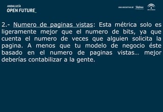 2.- Numero de paginas vistas: Esta métrica solo es 
ligeramente mejor que el numero de bits, ya que 
cuenta el numero de veces que alguien solicita la 
pagina. A menos que tu modelo de negocio éste 
basado en el numero de paginas vistas… mejor 
deberías contabilizar a la gente. 
 