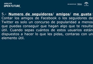 5.- Numero de seguidores/ amigos/ me gusta: 
Contar los amigos de Facebook o los seguidores de 
Twitter es solo un concurso de popularidad a menos 
que puedas conseguir que hagan algo que te resulte 
útil. Cuando sepas cuántos de estos usuarios están 
dispuestos a hacer lo que les pidas, contaras con un 
elemento útil. 
 