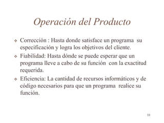 Operación del Producto
 Corrección : Hasta donde satisface un programa su
especificación y logra los objetivos del cliente.
 Fiabilidad: Hasta dónde se puede esperar que un
programa lleve a cabo de su función con la exactitud
requerida.
 Eficiencia: La cantidad de recursos informáticos y de
código necesarios para que un programa realice su
función.
10
 