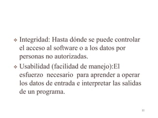  Integridad: Hasta dónde se puede controlar
el acceso al software o a los datos por
personas no autorizadas.
 Usabilidad (facilidad de manejo):El
esfuerzo necesario para aprender a operar
los datos de entrada e interpretar las salidas
de un programa.
11
 