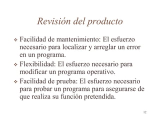 Revisión del producto
 Facilidad de mantenimiento: El esfuerzo
necesario para localizar y arreglar un error
en un programa.
 Flexibilidad: El esfuerzo necesario para
modificar un programa operativo.
 Facilidad de prueba: El esfuerzo necesario
para probar un programa para asegurarse de
que realiza su función pretendida.
12
 