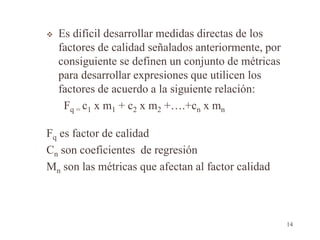  Es difícil desarrollar medidas directas de los
factores de calidad señalados anteriormente, por
consiguiente se definen un conjunto de métricas
para desarrollar expresiones que utilicen los
factores de acuerdo a la siguiente relación:
Fq = c1 x m1 + c2 x m2 +….+cn x mn
Fq es factor de calidad
Cn son coeficientes de regresión
Mn son las métricas que afectan al factor calidad
14
 