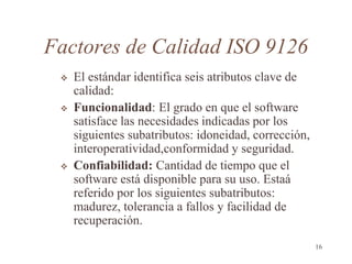 Factores de Calidad ISO 9126
 El estándar identifica seis atributos clave de
calidad:
 Funcionalidad: El grado en que el software
satisface las necesidades indicadas por los
siguientes subatributos: idoneidad, corrección,
interoperatividad,conformidad y seguridad.
 Confiabilidad: Cantidad de tiempo que el
software está disponible para su uso. Estaá
referido por los siguientes subatributos:
madurez, tolerancia a fallos y facilidad de
recuperación.
16
 