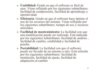  Usabilidad: Grado en que el software es fácil de
usar. Viene reflejado por los siguientes subatributos:
facilidad de comprensión, facilidad de aprendizaje y
operatividad.
 Eficiencia: Grado en que el software hace óptimo el
uso de los recursos del sistema. Viene reflejado por
los siguientes subatributos: tiempo de uso y recursos
utilizados.
 Facilidad de mantenimiento: La facilidad con que
una modificación puede ser realizada. Está indicada
por los siguientes subatributos: facilidad de análisis ,
facilidad de cambio, estabilidad y facilidad de
prueba.
 Portabilidad: La facilidad con que el software
puede ser llevado de un entorno a otro. Está referido
por los siguientes subatributos: facilidad de
instalación, facilidad de ajuste, facilidad de
adaptación al cambio
17
 