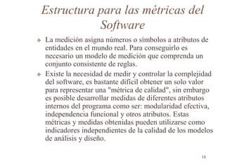 Estructura para las métricas del
Software
 La medición asigna números o símbolos a atributos de
entidades en el mundo real. Para conseguirlo es
necesario un modelo de medición que comprenda un
conjunto consistente de reglas.
 Existe la necesidad de medir y controlar la complejidad
del software, es bastante difícil obtener un solo valor
para representar una "métrica de calidad", sin embargo
es posible desarrollar medidas de diferentes atributos
internos del programa como ser: modularidad efectiva,
independencia funcional y otros atributos. Estas
métricas y medidas obtenidas pueden utilizarse como
indicadores independientes de la calidad de los modelos
de análisis y diseño.
18
 
