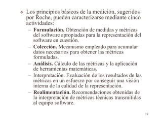  Los principios básicos de la medición, sugeridos
por Roche, pueden caracterizarse mediante cinco
actividades:
– Formulación. Obtención de medidas y métricas
del software apropiadas para la representación del
software en cuestión.
– Colección. Mecanismo empleado para acumular
datos necesarios para obtener las métricas
formuladas.
– Análisis. Cálculo de las métricas y la aplicación
de herramientas matemáticas.
– Interpretación. Evaluación de los resultados de las
métricas en un esfuerzo por conseguir una visión
interna de la calidad de la representación.
– Realimentación. Recomendaciones obtenidas de
la interpretación de métricas técnicas transmitidas
al equipo software.
19
 