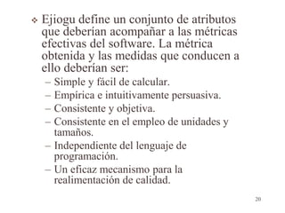  Ejiogu define un conjunto de atributos
que deberían acompañar a las métricas
efectivas del software. La métrica
obtenida y las medidas que conducen a
ello deberían ser:
– Simple y fácil de calcular.
– Empírica e intuitivamente persuasiva.
– Consistente y objetiva.
– Consistente en el empleo de unidades y
tamaños.
– Independiente del lenguaje de
programación.
– Un eficaz mecanismo para la
realimentación de calidad.
20
 