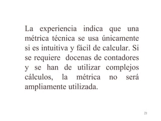 La experiencia indica que una
métrica técnica se usa únicamente
si es intuitiva y fácil de calcular. Si
se requiere docenas de contadores
y se han de utilizar complejos
cálculos, la métrica no será
ampliamente utilizada.
21
 