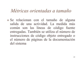 Métricas orientadas a tamaño
 Se relacionan con el tamaño de alguna
salida de una actividad. La medida más
común son las líneas de código fuente
entregadas. También se utiliza el número de
instrucciones de código objeto entregado o
el número de páginas de la documentación
del sistema
22
 