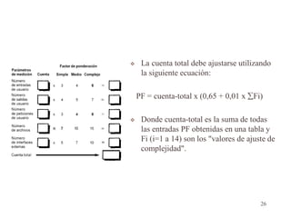  La cuenta total debe ajustarse utilizando
la siguiente ecuación:
PF = cuenta-total x (0,65 + 0,01 x Fi)
 Donde cuenta-total es la suma de todas
las entradas PF obtenidas en una tabla y
Fi (i=1 a 14) son los "valores de ajuste de
complejidad".
26
 