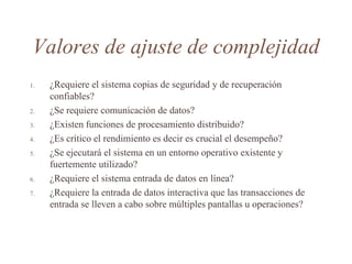 Valores de ajuste de complejidad
1. ¿Requiere el sistema copias de seguridad y de recuperación
confiables?
2. ¿Se requiere comunicación de datos?
3. ¿Existen funciones de procesamiento distribuido?
4. ¿Es crítico el rendimiento es decir es crucial el desempeño?
5. ¿Se ejecutará el sistema en un entorno operativo existente y
fuertemente utilizado?
6. ¿Requiere el sistema entrada de datos en línea?
7. ¿Requiere la entrada de datos interactiva que las transacciones de
entrada se lleven a cabo sobre múltiples pantallas u operaciones?
 