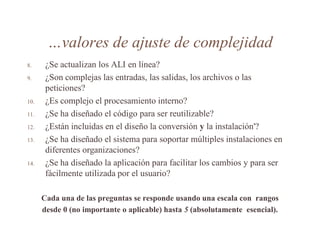 …valores de ajuste de complejidad
8. ¿Se actualizan los ALI en línea?
9. ¿Son complejas las entradas, las salidas, los archivos o las
peticiones?
10. ¿Es complejo el procesamiento interno?
11. ¿Se ha diseñado el código para ser reutilizable?
12. ¿Están incluidas en el diseño la conversión y la instalación'?
13. ¿Se ha diseñado el sistema para soportar múltiples instalaciones en
diferentes organizaciones?
14. ¿Se ha diseñado la aplicación para facilitar los cambios y para ser
fácilmente utilizada por el usuario?
Cada una de las preguntas se responde usando una escala con rangos
desde 0 (no importante o aplicable) hasta 5 (absolutamente esencial).
 