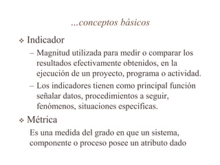 …conceptos básicos
 Indicador
– Magnitud utilizada para medir o comparar los
resultados efectivamente obtenidos, en la
ejecución de un proyecto, programa o actividad.
– Los indicadores tienen como principal función
señalar datos, procedimientos a seguir,
fenómenos, situaciones específicas.
 Métrica
Es una medida del grado en que un sistema,
componente o proceso posee un atributo dado
 