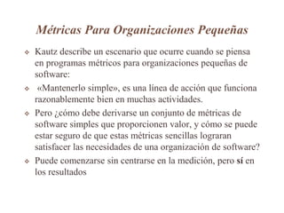 Métricas Para Organizaciones Pequeñas
 Kautz describe un escenario que ocurre cuando se piensa
en programas métricos para organizaciones pequeñas de
software:
 «Mantenerlo simple», es una línea de acción que funciona
razonablemente bien en muchas actividades.
 Pero ¿cómo debe derivarse un conjunto de métricas de
software simples que proporcionen valor, y cómo se puede
estar seguro de que estas métricas sencillas lograran
satisfacer las necesidades de una organización de software?
 Puede comenzarse sin centrarse en la medición, pero sí en
los resultados
 
