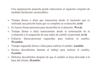 Una organización pequeña puede seleccionar el siguiente conjunto de
medidas fácilmente recolectables:
 Tiempo (horas o días) que transcurren desde el momento que es
realizada una petición hasta que se complete su evaluación, tcola.
 Es fuerzo (horas-persona) para desarrollar la evaluación, Weval.
 Tiempo (horas o días) transcurridos desde la terminación de la
evaluación a la asignación de una orden de cambio al personal, teval.
 Esfuerzo (horas-persona) requeridas para realizar el cambio,
Wcambio.
 Tiempo requerido (horas o días) para realizar el cambio. tcambio.
 Errores descubiertos durante el trabajo para realizar el cambio,
Ecambio
 Defectos descubiertos después de que el cambio se haya desviado a la
base del cliente, Dcambio.
 