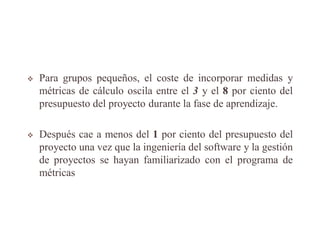  Para grupos pequeños, el coste de incorporar medidas y
métricas de cálculo oscila entre el 3 y el 8 por ciento del
presupuesto del proyecto durante la fase de aprendizaje.
 Después cae a menos del 1 por ciento del presupuesto del
proyecto una vez que la ingeniería del software y la gestión
de proyectos se hayan familiarizado con el programa de
métricas
 