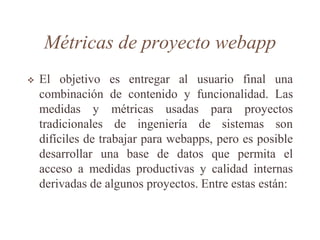 Métricas de proyecto webapp
 El objetivo es entregar al usuario final una
combinación de contenido y funcionalidad. Las
medidas y métricas usadas para proyectos
tradicionales de ingeniería de sistemas son
difíciles de trabajar para webapps, pero es posible
desarrollar una base de datos que permita el
acceso a medidas productivas y calidad internas
derivadas de algunos proyectos. Entre estas están:
 