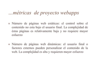 …métricas de proyecto webapps
 Número de páginas web estáticas: el control sobre el
contenido no esta bajo el usuario final. La complejidad de
éstas páginas es relativamente baja y no requiere mayor
esfuerzo
 Número de páginas web dinámicas: el usuario final o
factores externos pueden personalizar el contenido de la
web. La complejidad es alta y requieren mayor esfuerzo
 