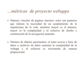 …métricas de proyecto webapps
 Número vínculos de paginas internos: estos son punteros
que indican la necesidad de un acoplamiento de la
arquitectura de la web, mientras mayor es el número,
mayor es la complejidad y el esfuerzo de diseño y
construcción de la navegación aumenta.
 Número de objetos persistentes: el tener acceso a base de
datos o archivos de datos aumenta la complejidad de la
webapp y el esfuerzo se incrementa de manera
proporcional
 