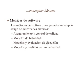 …conceptos básicos
 Métricas de software
Las métricas del software comprenden un amplio
rango de actividades diversas:
– Aseguramiento y control de calidad
– Modelos de fiabilidad
– Modelos y evaluación de ejecución
– Modelos y medidas de productividad
 