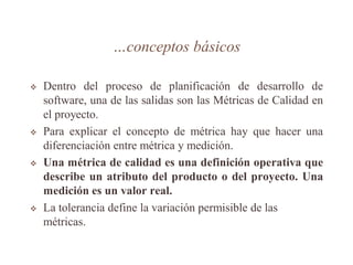 …conceptos básicos
 Dentro del proceso de planificación de desarrollo de
software, una de las salidas son las Métricas de Calidad en
el proyecto.
 Para explicar el concepto de métrica hay que hacer una
diferenciación entre métrica y medición.
 Una métrica de calidad es una definición operativa que
describe un atributo del producto o del proyecto. Una
medición es un valor real.
 La tolerancia define la variación permisible de las
métricas.
 