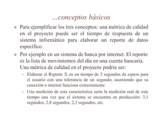 …conceptos básicos
 Para ejemplificar los tres conceptos: una métrica de calidad
en el proyecto puede ser el tiempo de respuesta de un
sistema informático para elaborar un reporte de datos
específico.
 Por ejemplo en un sistema de banca por internet. El reporte
es la lista de movimientos del día en una cuenta bancaria.
Una métrica de calidad en el proyecto podría ser:
– Elaborar el Reporte X en un tiempo de 3 segundos de espera para
el usuario con una tolerancia de un segundo, asumiendo que su
conexión a internet funciona correctamente
– Una medición de esta característica sería la medición real de este
tiempo una vez que el sistema se encuentra en producción: 3,1
segundos, 2,8 segundos, 2,3 segundos, etc.
 